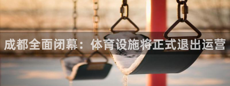 意昂4五金厂：成都全面闭幕：体育设施将正式退出运营