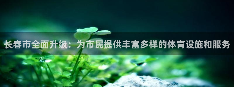 意昂体育4招商电话是多少啊：长春市全面升级：为市民提供丰富多