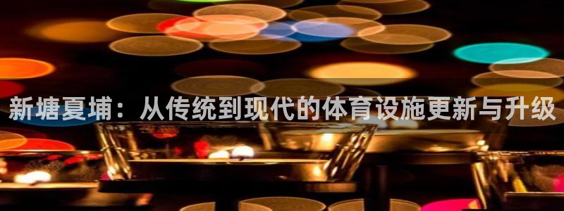 意昂4娱乐平台：新塘夏埔：从传统到现代的体育设施更新