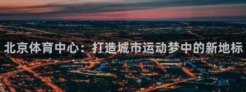 意昂4娱乐首页官网下载：北京体育中心：打造城市运动梦中的新地